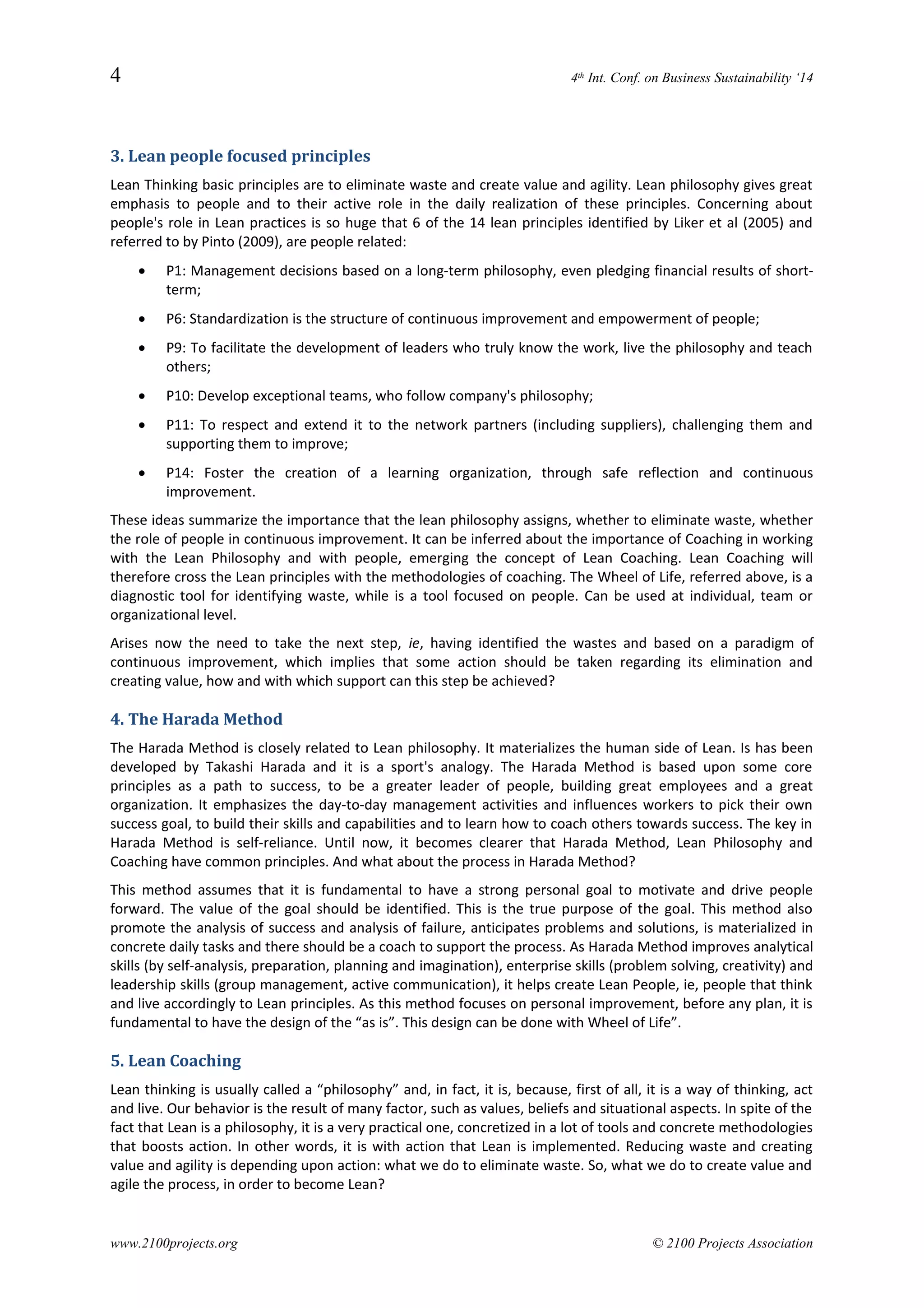 4 4th Int. Conf. on Business Sustainability ‘14
3. Lean people focused principles
Lean Thinking basic principles are to eliminate waste and create value and agility. Lean philosophy gives great
emphasis to people and to their active role in the daily realization of these principles. Concerning about
people's role in Lean practices is so huge that 6 of the 14 lean principles identified by Liker et al (2005) and
referred to by Pinto (2009), are people related:
 P1: Management decisions based on a long-term philosophy, even pledging financial results of short-
term;
 P6: Standardization is the structure of continuous improvement and empowerment of people;
 P9: To facilitate the development of leaders who truly know the work, live the philosophy and teach
others;
 P10: Develop exceptional teams, who follow company's philosophy;
 P11: To respect and extend it to the network partners (including suppliers), challenging them and
supporting them to improve;
 P14: Foster the creation of a learning organization, through safe reflection and continuous
improvement.
These ideas summarize the importance that the lean philosophy assigns, whether to eliminate waste, whether
the role of people in continuous improvement. It can be inferred about the importance of Coaching in working
with the Lean Philosophy and with people, emerging the concept of Lean Coaching. Lean Coaching will
therefore cross the Lean principles with the methodologies of coaching. The Wheel of Life, referred above, is a
diagnostic tool for identifying waste, while is a tool focused on people. Can be used at individual, team or
organizational level.
Arises now the need to take the next step, ie, having identified the wastes and based on a paradigm of
continuous improvement, which implies that some action should be taken regarding its elimination and
creating value, how and with which support can this step be achieved?
4. The Harada Method
The Harada Method is closely related to Lean philosophy. It materializes the human side of Lean. Is has been
developed by Takashi Harada and it is a sport's analogy. The Harada Method is based upon some core
principles as a path to success, to be a greater leader of people, building great employees and a great
organization. It emphasizes the day-to-day management activities and influences workers to pick their own
success goal, to build their skills and capabilities and to learn how to coach others towards success. The key in
Harada Method is self-reliance. Until now, it becomes clearer that Harada Method, Lean Philosophy and
Coaching have common principles. And what about the process in Harada Method?
This method assumes that it is fundamental to have a strong personal goal to motivate and drive people
forward. The value of the goal should be identified. This is the true purpose of the goal. This method also
promote the analysis of success and analysis of failure, anticipates problems and solutions, is materialized in
concrete daily tasks and there should be a coach to support the process. As Harada Method improves analytical
skills (by self-analysis, preparation, planning and imagination), enterprise skills (problem solving, creativity) and
leadership skills (group management, active communication), it helps create Lean People, ie, people that think
and live accordingly to Lean principles. As this method focuses on personal improvement, before any plan, it is
fundamental to have the design of the “as is”. This design can be done with Wheel of Life”.
5. Lean Coaching
Lean thinking is usually called a “philosophy” and, in fact, it is, because, first of all, it is a way of thinking, act
and live. Our behavior is the result of many factor, such as values, beliefs and situational aspects. In spite of the
fact that Lean is a philosophy, it is a very practical one, concretized in a lot of tools and concrete methodologies
that boosts action. In other words, it is with action that Lean is implemented. Reducing waste and creating
value and agility is depending upon action: what we do to eliminate waste. So, what we do to create value and
agile the process, in order to become Lean?
www.2100projects.org © 2100 Projects Association
 