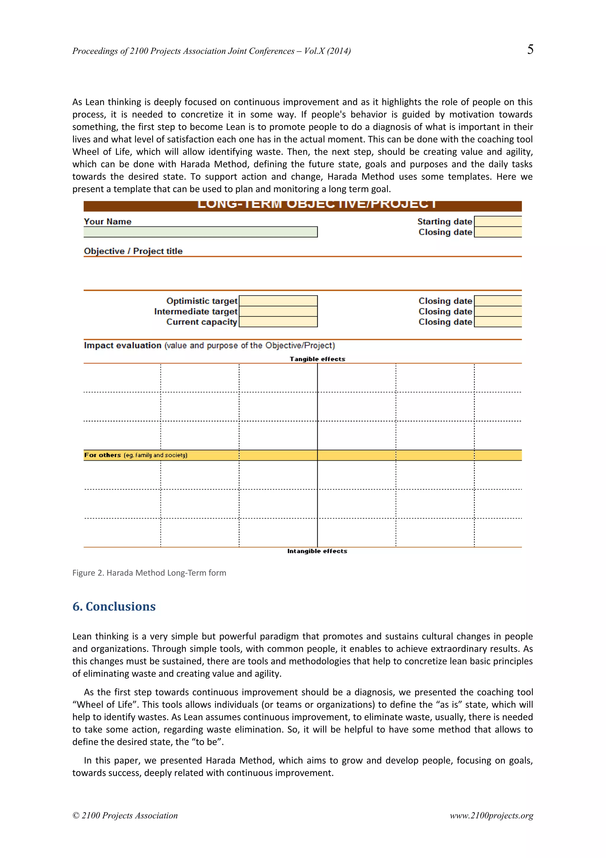 Proceedings of 2100 Projects Association Joint Conferences – Vol.X (2014) 5
As Lean thinking is deeply focused on continuous improvement and as it highlights the role of people on this
process, it is needed to concretize it in some way. If people's behavior is guided by motivation towards
something, the first step to become Lean is to promote people to do a diagnosis of what is important in their
lives and what level of satisfaction each one has in the actual moment. This can be done with the coaching tool
Wheel of Life, which will allow identifying waste. Then, the next step, should be creating value and agility,
which can be done with Harada Method, defining the future state, goals and purposes and the daily tasks
towards the desired state. To support action and change, Harada Method uses some templates. Here we
present a template that can be used to plan and monitoring a long term goal.
Figure 2. Harada Method Long-Term form
6. Conclusions
Lean thinking is a very simple but powerful paradigm that promotes and sustains cultural changes in people
and organizations. Through simple tools, with common people, it enables to achieve extraordinary results. As
this changes must be sustained, there are tools and methodologies that help to concretize lean basic principles
of eliminating waste and creating value and agility.
As the first step towards continuous improvement should be a diagnosis, we presented the coaching tool
“Wheel of Life”. This tools allows individuals (or teams or organizations) to define the “as is” state, which will
help to identify wastes. As Lean assumes continuous improvement, to eliminate waste, usually, there is needed
to take some action, regarding waste elimination. So, it will be helpful to have some method that allows to
define the desired state, the “to be”.
In this paper, we presented Harada Method, which aims to grow and develop people, focusing on goals,
towards success, deeply related with continuous improvement.
© 2100 Projects Association www.2100projects.org
 