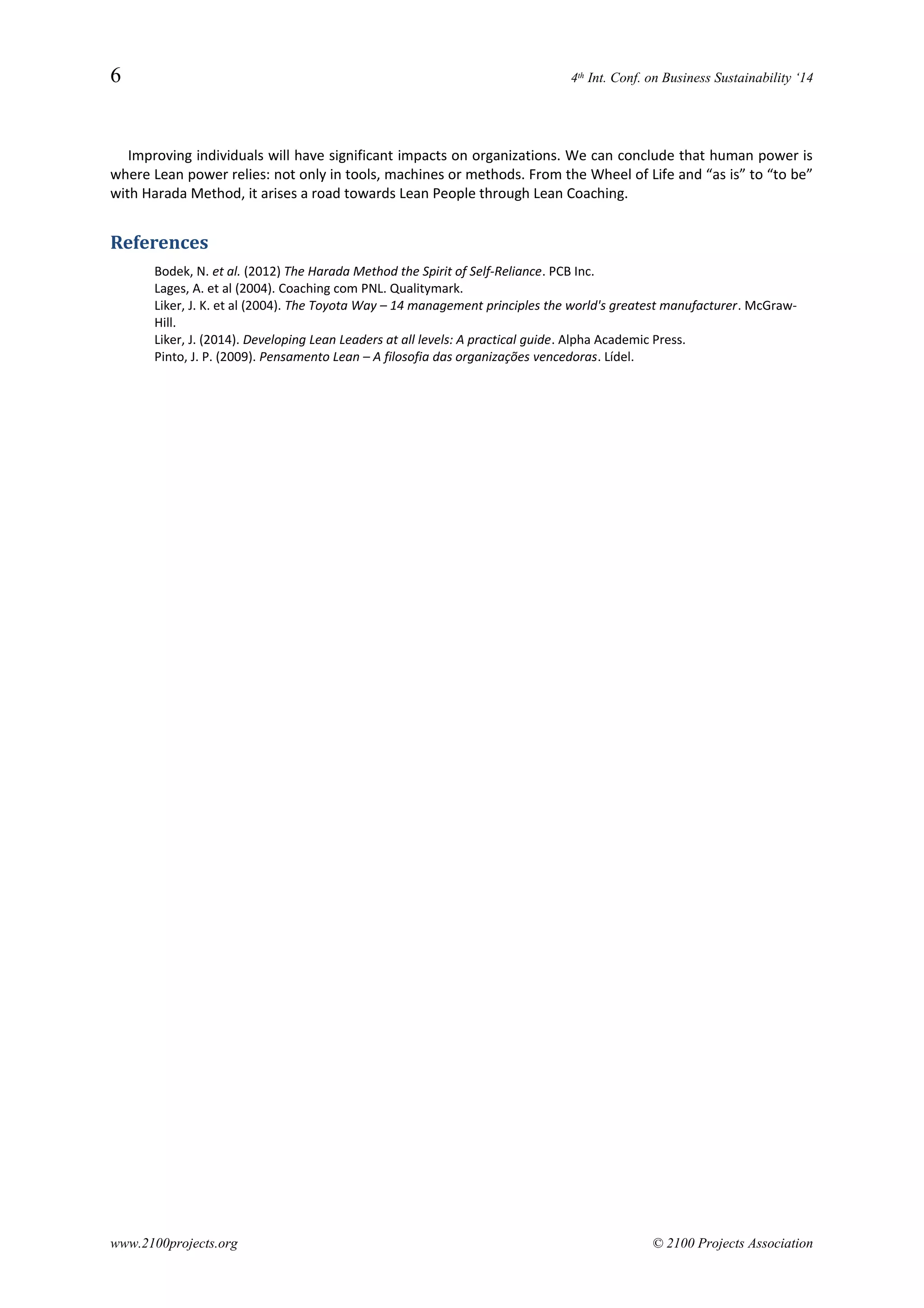 6 4th Int. Conf. on Business Sustainability ‘14
Improving individuals will have significant impacts on organizations. We can conclude that human power is
where Lean power relies: not only in tools, machines or methods. From the Wheel of Life and “as is” to “to be”
with Harada Method, it arises a road towards Lean People through Lean Coaching.
References
Bodek, N. et al. (2012) The Harada Method the Spirit of Self-Reliance. PCB Inc.
Lages, A. et al (2004). Coaching com PNL. Qualitymark.
Liker, J. K. et al (2004). The Toyota Way – 14 management principles the world's greatest manufacturer. McGraw-
Hill.
Liker, J. (2014). Developing Lean Leaders at all levels: A practical guide. Alpha Academic Press.
Pinto, J. P. (2009). Pensamento Lean – A filosofia das organizações vencedoras. Lídel.
www.2100projects.org © 2100 Projects Association
 