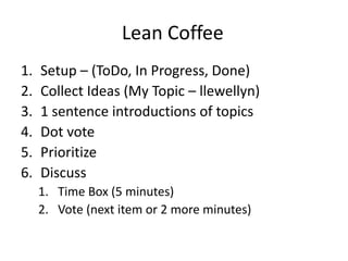 Lean Coffee 
1. Setup – (ToDo, In Progress, Done) 
2. Collect Ideas (My Topic – llewellyn) 
3. 1 sentence introductions of topics 
4. Dot vote 
5. Prioritize 
6. Discuss 
1. Time Box (5 minutes) 
2. Vote (next item or 2 more minutes) 
 