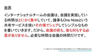 世界
インターナショナルチームの会議は、会議を実施してい
る時間はとにかく集中していて、議事もOne Noteという
共有サービスを使いその場でシェアしてシンプルなもの
を書いていきます。だから、会議の前も、後も何もする必
要がありません。必要な時間は会議の時間だけです。
メソッド屋のブログ：日本と米国で異なる「想定する物量」がソフトウェア開発の生産性の違いを生む
http://simplearchitect.hatenablog.com/entry/2016/02/15/080413
 