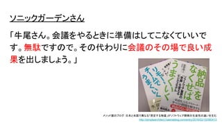 ソニックガーデンさん
「牛尾さん。会議をやるときに準備はしてこなくていいで
す。無駄ですので。その代わりに会議のその場で良い成
果を出しましょう。」
メソッド屋のブログ：日本と米国で異なる「想定する物量」がソフトウェア開発の生産性の違いを生む
http://simplearchitect.hatenablog.com/entry/2016/02/15/080413
 