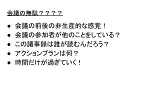 会議の無駄？？？？
● 会議の前後の非生産的な感覚！
● 会議の参加者が他のことをしている？
● この議事録は誰が読むんだろう？
● アクションプランは何？
● 時間だけが過ぎていく！
 