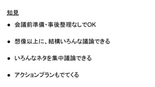 知見
● 会議前準備・事後整理なしでOK
● 想像以上に、結構いろんな議論できる
● いろんなネタを集中議論できる
● アクションプランもでてくる
 