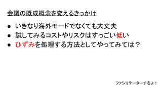 会議の既成概念を変えるきっかけ
● いきなり海外モードでなくても大丈夫
● 試してみるコストやリスクはすっごい低い
● ひずみを処理する方法としてやってみては？
ファシリテーターするよ！
 
