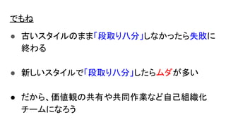 でもね
● 古いスタイルのまま「段取り八分」しなかったら失敗に
終わる
● 新しいスタイルで「段取り八分」したらムダが多い
● だから、価値観の共有や共同作業など自己組織化
チームになろう
 