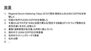 背景
1. Regional Scrum Gathering Tokyo 2015で原田 騎郎さんのLEAN COFFEEを体
験した
2. 何度か社内でLEAN COFFEEを実践した
3. 牛尾さんのブログを「日本と米国で異なる『想定する物量』がソフトウェア開発の生
産性の違いを生む」を読んだ
4. 書籍「過剰管理の処方箋」も同時に読んでいた
5. 頭の中で LEAN COFFEEが再登場
6. 社内のライトニングトークで発表
7. 社外公開
8. ...
 