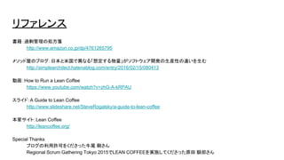 リファレンス
書籍：過剰管理の処方箋
http://www.amazon.co.jp/dp/4761265795
メソッド屋のブログ：日本と米国で異なる「想定する物量」がソフトウェア開発の生産性の違いを生む
http://simplearchitect.hatenablog.com/entry/2016/02/15/080413
動画：How to Run a Lean Coffee
https://www.youtube.com/watch?v=zhG-A-kRPAU
スライド：A Guide to Lean Coffee
http://www.slideshare.net/SteveRogalsky/a-guide-to-lean-coffee
本家サイト：Lean Coffee
http://leancoffee.org/
Special Thanks
ブログの利用許可をくださった牛尾 剛さん
Regional Scrum Gathering Tokyo 2015でLEAN COFFEEを実施してくださった原田 騎郎さん
 