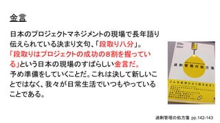 金言
日本のプロジェクトマネジメントの現場で長年語り
伝えられている決まり文句、「段取り八分」。
「段取りはプロジェクトの成功の８割を握ってい
る」という日本の現場のすばらしい金言だ。
予め準備をしていくことだ。これは決して新しいこ
とではなく、我々が日常生活でいつもやっている
ことである。
過剰管理の処方箋 pp.142-143
 