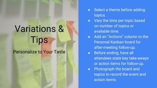Variations &
Tips
Personalize to Your Taste
● Select a theme before adding
topics.
● Vary the time per topic based
on number of topics or
available time.
● Add an “Actions” column to the
Personal Kanban board for
after-meeting follow-up.
● Before ending, have all
attendees state key take-aways
or action items for follow-up.
● Photograph the board and
topics to record the event and
action items.
 