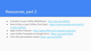 Resources, part 2
● A Guide to Lean Coffee (SlideShare) - http://goo.gl/ooRQzG
● How to Run a Lean Coffee (YouTube) - https://www.youtube.com/watch?
v=zhG-A-kRPAU
● Agile Coffee Podcast - http://agilecoffee.com/category/podcast/
● Lean Coffee Template on Google Drive - https://goo.gl/tT2EpS
● View this presentation online: https://goo.gl/AIXGlF
 