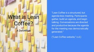 What is Lean
Coffee?
A Definition
“Lean Coffee is a structured, but
agenda-less meeting. Participants
gather, build an agenda, and begin
talking. Conversations are directed
and productive because the agenda
for the meeting was democratically
generated.”
(“Lean Coffee website,” n.d.)
 