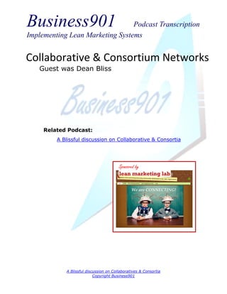 Business901                      Podcast Transcription
Implementing Lean Marketing Systems


Collaborative & Consortium Networks
   Guest was Dean Bliss




     Related Podcast:
         A Blissful discussion on Collaborative & Consortia




                                        Sponsored by




            A Blissful discussion on Collaboratives & Consortia
                           Copyright Business901
 