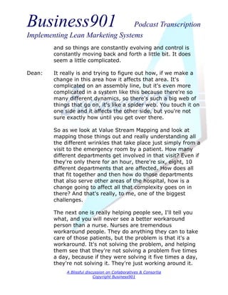 Business901                      Podcast Transcription
Implementing Lean Marketing Systems
        and so things are constantly evolving and control is
        constantly moving back and forth a little bit. It does
        seem a little complicated.

Dean:   It really is and trying to figure out how, if we make a
        change in this area how it affects that area. It's
        complicated on an assembly line, but it's even more
        complicated in a system like this because there're so
        many different dynamics, so there's such a big web of
        things that go on, it's like a spider web. You touch it on
        one side and it affects the other side, but you're not
        sure exactly how until you get over there.

        So as we look at Value Stream Mapping and look at
        mapping those things out and really understanding all
        the different wrinkles that take place just simply from a
        visit to the emergency room by a patient. How many
        different departments get involved in that visit? Even if
        they're only there for an hour, there're six, eight, 10
        different departments that are affected. How does all
        that fit together and then how do those departments
        that also serve other areas of the hospital, how is a
        change going to affect all that complexity goes on in
        there? And that's really, to me, one of the biggest
        challenges.

        The next one is really helping people see, I'll tell you
        what, and you will never see a better workaround
        person than a nurse. Nurses are tremendous
        workaround people. They do anything they can to take
        care of those patients, but the problem is that it's a
        workaround. It's not solving the problem, and helping
        them see that they're not solving a problem five times
        a day, because if they were solving it five times a day,
        they're not solving it. They're just working around it.
             A Blissful discussion on Collaboratives & Consortia
                            Copyright Business901
 