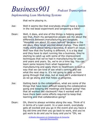Business901                      Podcast Transcription
Implementing Lean Marketing Systems
        that we're playing in.

Joe:    Well it seems like that everybody should have a lesson
        in the red bead experiment and tampering a little?

Dean:   Well, it does, and one of the things is helping people
        see that. From my perspective people ask me about the
        difference between manufacturing and hospitals.
        "Hospitals are about 20 years behind" because in the
        old days, they never worried about money. They didn't
        really worry about being a business. It wasn't an issue.
        Well now that the funding is different, it is a big deal
        and they have to start running like a business, they're
        starting to catch up with some of the improvement
        techniques that we've had in manufacturing for years
        and years and years. So, we're on a time lag. You can
        learn some lessons from what happened in
        manufacturing and apply them to Healthcare in such a
        way that we can kind of see what's coming and see
        what the next step is. It's not going to stop us from
        going through that step, but at least we'll understand it
        as we go along and that helps us progress.

Joe:    Getting back to the collaborative, what are some of the
        things that have been difficult keeping the collaborative
        going and keeping the meetings and lesson going? Has
        that all worked like clockwork? Has it worked well or
        have there been some efforts required to keep that
        learning and that collaborative going?

Dean:   Oh, there're always wrinkles along the way. Think of it
        in terms of a Lean event. In a Lean event, everybody
        gets all excited and you go in the event and you have a
        big old time and then you go back to work, and you've
        got work to do and you're busy and you're "Oh; we
             A Blissful discussion on Collaboratives & Consortia
                            Copyright Business901
 