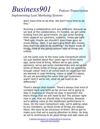 Business901                      Podcast Transcription
Implementing Lean Marketing Systems
        don't have time to do that. We don't have time to do
        this."

        Running a collaborative isn't any different; because as
        we look at the collaborative, it's funded, we get some
        funding from the government, we get some funding
        from some of our partners, suddenly times get tight
        "Well gee, maybe we shouldn't give those guys so
        much money. Well, if we don't give them any money,
        they won't be able to do anything." So those kinds of
        things, kind of the going-concern kind of things are
        critical.

        Let me jump over to the Iowa Lean Consortium which
        we just started about four years ago or three years
        ago, same kind of thing. Where we've got some
        sponsors, we've got some memberships and we've got
        some of those kinds of things going. Are we providing
        enough value? And it all comes back to value just like
        we learned in Lean thinking. Value is what it's about.
        So are we providing the value that our customers
        want? And if we're not, what do we need to do
        differently?

        There's always that tension. There's always that kind of
        constant back and forth as far as how we're going to
        stay in business or should we stay in business? Are
        there things that we still need to do? The answer right
        now is yes, that we should stay in business, because
        we're adding value to the Healthcare performance in
        Iowa. On the Lean Consortium side, we're adding value
        to our members, so those kinds of things are always
        there. We have to be conscious of them. We've got to
        make sure that we're paying attention to them. As long
        as we're continuing to do good things and add value we
             A Blissful discussion on Collaboratives & Consortia
                            Copyright Business901
 