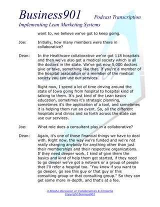 Business901                      Podcast Transcription
Implementing Lean Marketing Systems
        want to, we believe we've got to keep going.

Joe:    Initially, how many members were there in
        collaborative?

Dean:   In the Healthcare collaborative we've got 118 hospitals
        and then we've also got a medical society which is all
        the doctors in the state. We've got now 5,000 doctors
        give or take, something like that. If you're a member of
        the hospital association or a member of the medical
        society you can use our services.

        Right now, I spend a lot of time driving around the
        state of Iowa going from hospital to hospital kind of
        talking to them. It's just kind of the Lean basics
        education, sometimes it's strategic planning,
        sometimes it's the application of a tool, and sometimes
        it is helping them run an event. So, all the different
        hospitals and clinics and so forth across the state can
        use our services.

Joe:    What role does a consultant play in a collaborative?

Dean:   Again, it's one of those financial things we have to deal
        with. Right now, the way we're funded and we're not
        really charging anybody for anything other than just
        their memberships and their respective organizations.
        If they need deeper work, I kind of give them the
        basics and kind of help them get started, if they need
        to go deeper we've got a network or a group of people
        that I'll refer a hospital too. "You know if you want to
        go deeper, go see this guy or that guy or this
        consulting group or that consulting group." So they can
        get some more in-depth, and that's at a fee.

             A Blissful discussion on Collaboratives & Consortia
                            Copyright Business901
 
