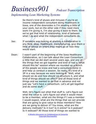 Business901                      Podcast Transcription
Implementing Lean Marketing Systems
        So there's kind of pluses and minuses if you're an
        income independent consultant doing Healthcare in
        Iowa, one of the downsides is I'm stealing a little of
        your work, but on the other side if they need more
        work I'm giving it, I'm also giving it back to them. So
        we've got that kind of relationship, kind of between
        what I do and what the independent consultants do.

Joe:    If someone was looking at starting a collaborative in
        any field, okay, Healthcare, manufacturing, give them a
        little of advice on where they might go or how they
        would start.

Dean:   I wasn't part of the beginning of the Iowa Healthcare
        Collaborative, so I can talk about the Lean Consortium
        a little that we did start several years ago, and one of
        the things that we got together and kind of had a "what
        should this be" session where we rounded up a bunch
        of the people we knew and had a consultant come in
        and help us conduct a session. So really, it's kind of a
        3P in a way because we were looking at "Well, what
        should we do and how should we structure it, and what
        kind of things should we offer?" and all those kind of
        things and we wanted to do that in advance and not
        just say "Let's have a consortium. Let's all get together
        and do some stuff."

        Well, let's figure out what that stuff is. Let's figure out
        what the value is. Let's figure out what it would mean
        to be a member, what are the things if I was a member
        I would expect, what are the things that we can provide
        that are going to give value to those members? How
        are we going to deliver it? You know, what are the
        delivery methods? Is it live? Is it online? Is it podcast?
        Is it webcast? All those kind of things we wanted to
             A Blissful discussion on Collaboratives & Consortia
                            Copyright Business901
 
