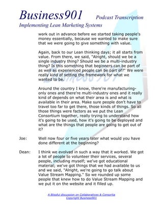 Business901                      Podcast Transcription
Implementing Lean Marketing Systems
        work out in advance before we started taking people's
        money essentially, because we wanted to make sure
        that we were going to give something with value.

        Again, back to our Lean thinking days; it all starts from
        value. From there, we said, "Alright, should we be a
        single industry thing? Should we be a multi-industry
        thing? Is this something that beginners can be part of
        as well as experienced people can be part of?" We were
        really kind of setting the framework for what we
        wanted to be.

        Around the country I know, there're manufacturing-
        only ones and there're multi-industry ones and it really
        kind of depends on what their area is and what is
        available in their area. Make sure people don't have to
        travel too far to get there, those kinds of things. So all
        those things were factors as we put the Lean
        Consortium together, really trying to understand how
        it's going to be used, how it's going to be deployed and
        what are the things that people are going to get out of
        it?

Joe:    Well now four or five years later what would you have
        done different at the beginning?

Dean:   I think we evolved in such a way that it worked. We got
        a lot of people to volunteer their services, several
        people, including myself; we've got educational
        material; we've got things that we had available to us
        and we said, "Alright, we're going to go talk about
        Value Stream Mapping." So we rounded up some
        people that knew how to do Value Stream Mapping and
        we put it on the website and it filled up.

             A Blissful discussion on Collaboratives & Consortia
                            Copyright Business901
 