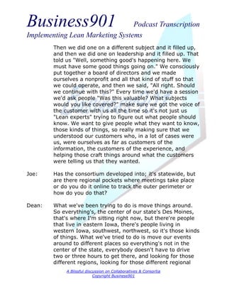 Business901                      Podcast Transcription
Implementing Lean Marketing Systems
        Then we did one on a different subject and it filled up,
        and then we did one on leadership and it filled up. That
        told us "Well, something good's happening here. We
        must have some good things going on." We consciously
        put together a board of directors and we made
        ourselves a nonprofit and all that kind of stuff so that
        we could operate, and then we said, "All right. Should
        we continue with this?" Every time we'd have a session
        we'd ask people "Was this valuable? What subjects
        would you like covered?" make sure we got the voice of
        the customer with us all the time so it's not just us
        "Lean experts" trying to figure out what people should
        know. We want to give people what they want to know,
        those kinds of things, so really making sure that we
        understood our customers who, in a lot of cases were
        us, were ourselves as far as customers of the
        information, the customers of the experience, and
        helping those craft things around what the customers
        were telling us that they wanted.

Joe:    Has the consortium developed into; it's statewide, but
        are there regional pockets where meetings take place
        or do you do it online to track the outer perimeter or
        how do you do that?

Dean:   What we've been trying to do is move things around.
        So everything's, the center of our state's Des Moines,
        that's where I'm sitting right now, but there're people
        that live in eastern Iowa, there's people living in
        western Iowa, southwest, northwest, so it's those kinds
        of things. What we've tried to do is move our events
        around to different places so everything's not in the
        center of the state, everybody doesn't have to drive
        two or three hours to get there, and looking for those
        different regions, looking for those different regional
             A Blissful discussion on Collaboratives & Consortia
                            Copyright Business901
 