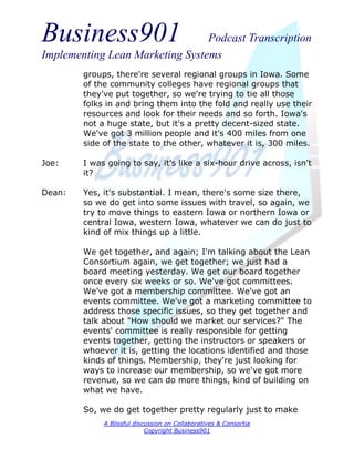 Business901                      Podcast Transcription
Implementing Lean Marketing Systems
        groups, there're several regional groups in Iowa. Some
        of the community colleges have regional groups that
        they've put together, so we're trying to tie all those
        folks in and bring them into the fold and really use their
        resources and look for their needs and so forth. Iowa's
        not a huge state, but it's a pretty decent-sized state.
        We've got 3 million people and it's 400 miles from one
        side of the state to the other, whatever it is, 300 miles.

Joe:    I was going to say, it's like a six-hour drive across, isn't
        it?

Dean:   Yes, it's substantial. I mean, there's some size there,
        so we do get into some issues with travel, so again, we
        try to move things to eastern Iowa or northern Iowa or
        central Iowa, western Iowa, whatever we can do just to
        kind of mix things up a little.

        We get together, and again; I'm talking about the Lean
        Consortium again, we get together; we just had a
        board meeting yesterday. We get our board together
        once every six weeks or so. We've got committees.
        We've got a membership committee. We've got an
        events committee. We've got a marketing committee to
        address those specific issues, so they get together and
        talk about "How should we market our services?" The
        events' committee is really responsible for getting
        events together, getting the instructors or speakers or
        whoever it is, getting the locations identified and those
        kinds of things. Membership, they're just looking for
        ways to increase our membership, so we've got more
        revenue, so we can do more things, kind of building on
        what we have.

        So, we do get together pretty regularly just to make
             A Blissful discussion on Collaboratives & Consortia
                            Copyright Business901
 