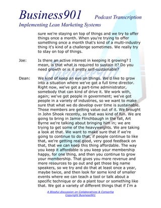 Business901                      Podcast Transcription
Implementing Lean Marketing Systems
        sure we're staying on top of things and we try to offer
        things once a month. When you're trying to offer
        something once a month that's kind of a multi-industry
        thing it's kind of a challenge sometimes. We really try
        to stay on top of things.

Joe:    Is there an active interest in keeping it growing? I
        mean, is that what is required to sustain it? Do you
        need growth or is it pretty self-sustainable?

Dean:   We kind of keep an eye on things. We'd like to grow
        into a situation where we've got a full time director.
        Right now, we've got a part-time administrator,
        somebody that can kind of drive it. We work with,
        again; we've got people in government; we've got
        people in a variety of industries, so we want to make
        sure that what we do develop over time is sustainable.
        Those members are getting value out of it. We brought
        in John Shook recently, so that was kind of fun. We are
        going to bring in Jamie Flinchbaugh in the fall, Art
        Byrne we're talking about bringing him in; we are
        trying to get some of the heavyweights. We are taking
        a look at that. We want to make sure that if we're
        going to continue to do that, if people continue to like
        that, we're getting real good, very good feedback on
        that, that we can keep this thing affordable. The way
        you keep it affordable is you keep your membership
        happy, for one thing, and then you continue to grow
        your membership. That gives you more revenue and
        more resources to go out and get those big name
        speakers, so we try and do that at least once a year,
        maybe twice, and then look for some kind of smaller
        events where we can teach a tool or talk about a
        specific technique or do a plant tour or something like
        that. We got a variety of different things that if I'm a
             A Blissful discussion on Collaboratives & Consortia
                            Copyright Business901
 