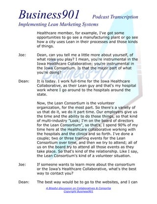 Business901                      Podcast Transcription
Implementing Lean Marketing Systems
        Healthcare member, for example, I've got some
        opportunities to go see a manufacturing plant or go see
        how a city uses Lean in their processes and those kinds
        of things.

Joe:    Dean, can you tell me a little more about yourself, of
        what roles you play? I mean, you're instrumental in the
        Iowa Healthcare Collaborative; you're instrumental in
        the Iowa Consortium. Is that the major part of what
        you're doing?

Dean:   It is today. I work full-time for the Iowa Healthcare
        Collaborative, as their Lean guy and that's my hospital
        work where I go around to the hospitals around the
        state.

        Now, the Lean Consortium is the volunteer
        organization, for the most part. So there's a variety of
        us that do it, we do it part time. Our employers give us
        the time and the ability to do those things, so that kind
        of multi-industry "Look; I'm on the board of directors
        for the Lean Consortium", so that's, I spend 90% of my
        time here at the Healthcare collaborative working with
        the hospitals and the clinics and so forth. I've done a
        couple; two or three training events for the Lean
        Consortium over time, and then we try to attend; all of
        us on the board try to attend all those events as they
        take place. So that's kind of the relationship. Like I say,
        the Lean Consortium's kind of a volunteer situation.

Joe:    If someone wants to learn more about the consortium
        or the Iowa’s Healthcare Collaborative, what's the best
        way to contact you?

Dean:   The best way would be to go to the websites, and I can
             A Blissful discussion on Collaboratives & Consortia
                            Copyright Business901
 