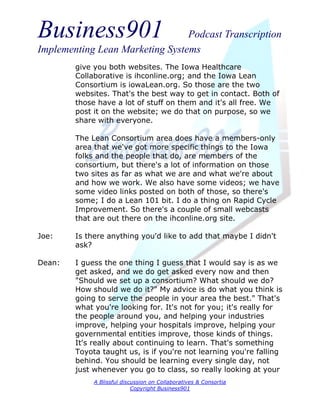 Business901                      Podcast Transcription
Implementing Lean Marketing Systems
        give you both websites. The Iowa Healthcare
        Collaborative is ihconline.org; and the Iowa Lean
        Consortium is iowaLean.org. So those are the two
        websites. That's the best way to get in contact. Both of
        those have a lot of stuff on them and it's all free. We
        post it on the website; we do that on purpose, so we
        share with everyone.

        The Lean Consortium area does have a members-only
        area that we've got more specific things to the Iowa
        folks and the people that do, are members of the
        consortium, but there's a lot of information on those
        two sites as far as what we are and what we're about
        and how we work. We also have some videos; we have
        some video links posted on both of those, so there's
        some; I do a Lean 101 bit. I do a thing on Rapid Cycle
        Improvement. So there's a couple of small webcasts
        that are out there on the ihconline.org site.

Joe:    Is there anything you'd like to add that maybe I didn't
        ask?

Dean:   I guess the one thing I guess that I would say is as we
        get asked, and we do get asked every now and then
        "Should we set up a consortium? What should we do?
        How should we do it?" My advice is do what you think is
        going to serve the people in your area the best." That's
        what you're looking for. It's not for you; it's really for
        the people around you, and helping your industries
        improve, helping your hospitals improve, helping your
        governmental entities improve, those kinds of things.
        It's really about continuing to learn. That's something
        Toyota taught us, is if you're not learning you're falling
        behind. You should be learning every single day, not
        just whenever you go to class, so really looking at your
             A Blissful discussion on Collaboratives & Consortia
                            Copyright Business901
 