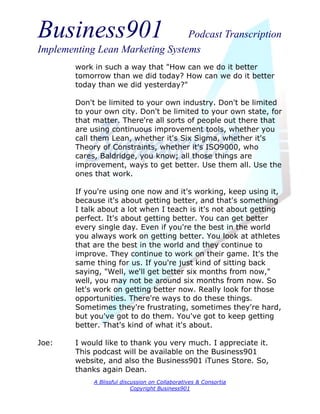 Business901                      Podcast Transcription
Implementing Lean Marketing Systems
        work in such a way that "How can we do it better
        tomorrow than we did today? How can we do it better
        today than we did yesterday?"

        Don't be limited to your own industry. Don't be limited
        to your own city. Don't be limited to your own state, for
        that matter. There're all sorts of people out there that
        are using continuous improvement tools, whether you
        call them Lean, whether it's Six Sigma, whether it's
        Theory of Constraints, whether it's ISO9000, who
        cares, Baldridge, you know; all those things are
        improvement, ways to get better. Use them all. Use the
        ones that work.

        If you're using one now and it's working, keep using it,
        because it's about getting better, and that's something
        I talk about a lot when I teach is it's not about getting
        perfect. It's about getting better. You can get better
        every single day. Even if you're the best in the world
        you always work on getting better. You look at athletes
        that are the best in the world and they continue to
        improve. They continue to work on their game. It's the
        same thing for us. If you're just kind of sitting back
        saying, "Well, we'll get better six months from now,"
        well, you may not be around six months from now. So
        let's work on getting better now. Really look for those
        opportunities. There're ways to do these things.
        Sometimes they're frustrating, sometimes they're hard,
        but you've got to do them. You've got to keep getting
        better. That's kind of what it's about.

Joe:    I would like to thank you very much. I appreciate it.
        This podcast will be available on the Business901
        website, and also the Business901 iTunes Store. So,
        thanks again Dean.
             A Blissful discussion on Collaboratives & Consortia
                            Copyright Business901
 