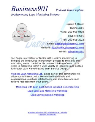 Business901                      Podcast Transcription
Implementing Lean Marketing Systems


                                                                 Joseph T. Dager
                                                                      Business901
                                                        Phone: 260-918-0438
                                                                     Skype: Biz901
                                                            Fax: 260-818-2022
                                        Email: jtdager@business901.com
                                Website: http://www.business901.com
                                                       Twitter: @business901


Joe Dager is president of Business901, a firm specializing in
bringing the continuous improvement process to the sales and
marketing arena. He takes his process thinking of over thirty
years in marketing within a wide variety of industries and applies
it through Lean Marketing and Lean Service Design.

Visit the Lean Marketing Lab: Being part of this community will
allow you to interact with like-minded individuals and
organizations, purchase related tools, use some free ones and
receive feedback from your peers.

    Marketing with Lean Book Series included in membership
               Lean Sales and Marketing Workshop
                  Lean Service Design Workshop




               A Blissful discussion on Collaboratives & Consortia
                              Copyright Business901
 