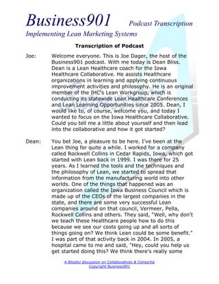 Business901                      Podcast Transcription
Implementing Lean Marketing Systems
                   Transcription of Podcast
Joe:    Welcome everyone. This is Joe Dager, the host of the
        Business901 podcast. With me today is Dean Bliss.
        Dean is a Lean Healthcare coach for the Iowa
        Healthcare Collaborative. He assists Healthcare
        organizations in learning and applying continuous
        improvement activities and philosophy. He is an original
        member of the IHC's Lean Workgroup, which is
        conducting its statewide Lean Healthcare Conferences
        and Lean Learning Opportunities since 2005. Dean, I
        would like to, of course, welcome you, and today I
        wanted to focus on the Iowa Healthcare Collaborative.
        Could you tell me a little about yourself and then lead
        into the collaborative and how it got started?

Dean:   You bet Joe, a pleasure to be here. I've been at the
        Lean thing for quite a while. I worked for a company
        called Rockwell Collins in Cedar Rapids, Iowa, which got
        started with Lean back in 1999. I was there for 25
        years. As I learned the tools and the techniques and
        the philosophy of Lean, we started to spread that
        information from the manufacturing world into other
        worlds. One of the things that happened was an
        organization called the Iowa Business Council which is
        made up of the CEOs of the largest companies in the
        state, and there are some very successful Lean
        companies around on that council, Vermeer, Pella,
        Rockwell Collins and others. They said, “Well, why don't
        we teach these Healthcare people how to do this
        because we see our costs going up and all sorts of
        things going on? We think Lean could be some benefit."
        I was part of that activity back in 2004. In 2005, a
        hospital came to me and said, "Hey, could you help us
        get started doing this? We think there's really some

             A Blissful discussion on Collaboratives & Consortia
                            Copyright Business901
 