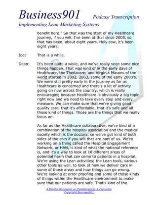 Business901                      Podcast Transcription
Implementing Lean Marketing Systems
        benefit here." So that was the start of my Healthcare
        journey, if you will. I've been at that since 2005, so
        that has been, about eight years. Holy cow, it's been
        eight years.

Joe:    That is a while.

Dean:   It's been quite a while, and we've really seen some nice
        things happen. That was kind of in the early days of
        Healthcare, the Thedacare, and Virginia Masons of the
        world started in 2002, 2003, some of the early 2000's.
        We were still pretty early in the journey as far as
        Healthcare is concerned and there's a lot of activity
        going on now across the country, which is really
        encouraging because Healthcare is obviously a big topic
        right now and we need to take every step and every
        measure. We can make sure that we're giving good
        quality care, that it's affordable, that it's safe and all
        those kind of things. Those are the things that we really
        focus on.

        As far as the Healthcare collaborative, we're kind of a
        combination of the hospital association and the medical
        society which is the doctors, so we've got kind of both
        sides of the coin if you will that are part of us. We're
        working on a thing called the Hospital Engagement
        Network, or HAN, is kind of what the national reference
        is, and it's a way to look at 10 different areas of
        potential harm that can come to patients in a hospital.
        We're using the Lean activities; the Lean tools, various
        other tools as well, to look at how we deliver care in
        some of those areas and how things can go wrong.
        We're looking at error proofing and some of those kinds
        of things within the Healthcare environment to make
        sure that our patients are safe. That's kind of the
             A Blissful discussion on Collaboratives & Consortia
                            Copyright Business901
 