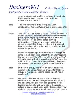 Business901                      Podcast Transcription
Implementing Lean Marketing Systems
        some resources and be able to do some things that a
        larger system would be able to do, by hiring
        consultants and so forth.

Joe:     The collaborative is more than just a Lean
        collaborative. The Lean Workgroup is a sub-group of it.


Dean:   That's correct. But we've got a lot of activities going on.
        One of the things that we have is that public reporting
        piece, again, engaging the hospitals in a variety of
        things we do. We do things called learning
        communities, which are ways to get people from
        certain types of Healthcare together in a group and
        have them share information with each other so that
        we can all get better.

        One of the nice things about Healthcare is except for
        some of the bigger cities a lot of the smaller hospitals,
        there's no competition. They're willing to share; they're
        willing to work with other organizations. We've got the
        ability to kind of take those best practices, if you will,
        and kind of raise the level of care across the state.

Joe:    In the work-group, was there an actual, let's say a
        mission and a value statement created for that sub-
        group, or maybe an outcome-based type of model
        developed?

Dean:   We taught tools like 5S, Value Stream Mapping,
        Standard Work, A3 and a couple others and we do it
        one at a time, one per year, and get some people
        together and we showed hundreds of thousands of
        dollars of savings each year just by that one tool. Now,
        obviously that's not an in-depth thing that you're going
             A Blissful discussion on Collaboratives & Consortia
                            Copyright Business901
 