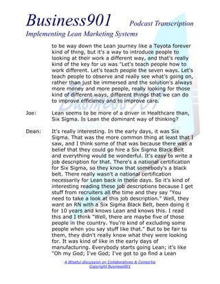 Business901                      Podcast Transcription
Implementing Lean Marketing Systems
        to be way down the Lean journey like a Toyota forever
        kind of thing, but it's a way to introduce people to
        looking at their work a different way, and that's really
        kind of the key for us was "Let's teach people how to
        work different. Let's teach people the seven ways. Let's
        teach people to observe and really see what's going on,
        rather than just be immersed and the solution's always
        more money and more people, really looking for those
        kind of different ways, different things that we can do
        to improve efficiency and to improve care.

Joe:    Lean seems to be more of a driver in Healthcare than,
        Six Sigma. Is Lean the dominant way of thinking?

Dean:   It's really interesting. In the early days, it was Six
        Sigma. That was the more common thing at least that I
        saw, and I think some of that was because there was a
        belief that they could go hire a Six Sigma Black Belt
        and everything would be wonderful. It's easy to write a
        job description for that. There's a national certification
        for Six Sigma, so they know that somebody's a black
        belt. There really wasn't a national certification
        necessarily for Lean back in those days. So it's kind of
        interesting reading these job descriptions because I get
        stuff from recruiters all the time and they say "You
        need to take a look at this job description." Well, they
        want an RN with a Six Sigma Black Belt, been doing it
        for 10 years and knows Lean and knows this. I read
        this and I think "Well, there are maybe five of those
        people in the country. You're kind of excluding some
        people when you say stuff like that." But to be fair to
        them, they didn't really know what they were looking
        for. It was kind of like in the early days of
        manufacturing. Everybody starts going Lean; it's like
        "Oh my God; I've God; I've got to go find a Lean
             A Blissful discussion on Collaboratives & Consortia
                            Copyright Business901
 