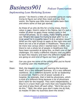 Business901                      Podcast Transcription
Implementing Lean Marketing Systems
        person." So there's a little of a scramble going on really
        trying to figure out what they need and how that
        works. Six Sigma was little more definable back then
        and where some of that got started.

        As those of us who do this for a living know, there's
        value in Lean, there's value in Six Sigma, but it's just a
        matter of when to apply those various tools in the
        various situations. So it's really, really helping people
        see "What's the issue I'm trying to deal with? Is it a
        time issue? Is it a quality issue? Is it a variation issue?"
        What are the right things to apply at the right time and
        there are not a lot of people in Healthcare. There are a
        lot more now versus when I started back in 2005, but
        there're not a whole lot of people in Healthcare that
        have been successful at doing this, so that's one of the
        challenges. It's really a different industry and you have
        to learn the industry and learn the different things that
        are going on and kind of figure out how it works.

Joe:    Can you give me some of the pitfalls that you've found
        in putting Lean into Healthcare?

Dean:   Well, the biggest one was just learning the business
        itself. It's a very different business. It's a very different
        workforce. It's a different dynamic as far as leadership
        is concerned. There's a lot of power outside of a
        hospital, for example, that is held by physicians, which
        is kind of a different thing because a lot of physicians
        don't work for the hospital. They work independently, if
        they're in a town that's got more than one hospital they
        can kind of play them off each other. "We'd like you to
        do this." "Well, the other guys don't make me do that,
        so maybe I'll take my business down the street."

             A Blissful discussion on Collaboratives & Consortia
                            Copyright Business901
 