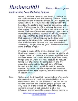 Business901                      Podcast Transcription
Implementing Lean Marketing Systems
        Learning all those dynamics and learning really what
        the big issues were, and also learning how the Center
        for Medicare and Medicaid Services, or CMS, applies the
        rules and how those rules need to be followed by the
        hospitals, the doctors, the insurance companies, and so
        forth. It's learning a lot of the industry dynamics and
        then saying, "All right, let's take a look at what are the
        two or three things that drive you crazy?" just like in a
        manufacturing business, whether it's quality, whether
        it's scrap, whether it's time. One of the key things is
        that business is not getting paid by the insurance
        companies. Whatever it is, really trying to understand
        that whole business dynamic and then, coming back
        and saying, "Alright, now we get it. How do we address
        some of these things?"

        I've read a couple of the articles that say the
        Healthcare business is the more complex by a factor of;
        I forget the factor, then the automotive manufacturing
        business where this started because there're so many
        things going on under that roof, because it's not just
        taking care of patients, it's doing laundry and it's
        preparing meals and it's doing all sorts of things
        beyond just the direct care of the patient, so really
        trying to figure out that whole system and how that
        system does not work together, which is what we find
        in a lot of areas.

Joe:    Well, one of the things that you remind me of as you're
        discussing there is I think the hospital is kind of an
        ecosystem in itself. In this little world that can evolve
        by itself with food and different people going in and
        out, but a lot of the control, or I shouldn't have said,
        control's probably a bad word, but a lot of the
        influences are from outside sources, doctors coming in
             A Blissful discussion on Collaboratives & Consortia
                            Copyright Business901
 