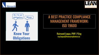 Raimund Laqua, PMP, P.Eng
ray.laqua@leancompliance.ca
Know Your
Obligations
Hi, I’m an
obligation Wsup A BEST PRACTICE COMPLIANCE
MANAGEMENT FRAMEWORK:
ISO 19600
 