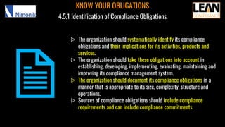 ▷ The organization should systematically identify its compliance
obligations and their implications for its activities, products and
services.
▷ The organization should take these obligations into account in
establishing, developing, implementing, evaluating, maintaining and
improving its compliance management system.
▷ The organization should document its compliance obligations in a
manner that is appropriate to its size, complexity, structure and
operations.
▷ Sources of compliance obligations should include compliance
requirements and can include compliance commitments.
KNOW YOUR OBLIGATIONS
4.5.1 Identification of Compliance Obligations
 