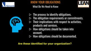 ▷ The process to identify obligations.
▷ The obligation requirements or commitments.
▷ Their implications with respect to activities,
products and services.
▷ How obligations should be taken into
account.
▷ How obligations should be documented.
KNOW YOUR OBLIGATIONS
What Do We Need to Know
Are these identified for your organization?
 