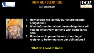 KNOW YOUR OBLIGATIONS
Carl’s Questions
1. How should we identify our environmental
obligations?
2. What information about these obligations will
help us effectively contend with compliance
risk?
3. How do we improve the use of our legal
register to better manage our obligations?
What do I need to Know
 