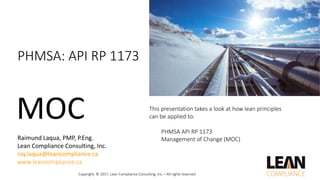 This	presentation	takes	a	look	at	how	lean	principles	
can	be	applied	to:
PHMSA	API	RP	1173
Management	of	Change	(MOC)
PHMSA:	API	RP	1173
MOC
Copyright,	©	2017,	Lean	Compliance	Consulting,	Inc.—All	rights	reserved
Raimund Laqua,	PMP,	P.Eng.
Lean	Compliance	Consulting,	Inc.
ray.laqua@leancompliance.ca
www.leancompliance.ca
 