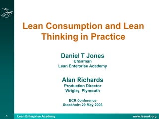 Lean Enterprise Academy www.leanuk.org1
Lean Consumption and Lean
Thinking in Practice
Daniel T Jones
Chairman
Lean Enterprise Academy
Alan Richards
Production Director
Wrigley, Plymouth
ECR Conference
Stockholm 29 May 2006
 