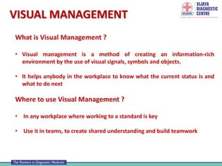 VISUAL MANAGEMENT
What is Visual Management ?
• Visual management is a method of creating an information-rich
environment by the use of visual signals, symbols and objects.
• It helps anybody in the workplace to know what the current status is and
what to do next
Where to use Visual Management ?
• In any workplace where working to a standard is key
• Use it in teams, to create shared understanding and build teamwork
 