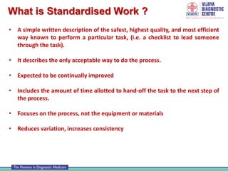 What is Standardised Work ?
• A simple written description of the safest, highest quality, and most efficient
way known to perform a particular task, (i.e. a checklist to lead someone
through the task).
• It describes the only acceptable way to do the process.
• Expected to be continually improved
• Includes the amount of time allotted to hand-off the task to the next step of
the process.
• Focuses on the process, not the equipment or materials
• Reduces variation, increases consistency
 
