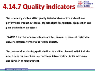 The laboratory shall establish quality indicators to monitor and evaluate
performance throughout critical aspects of pre-examination, examination and
post-examination processes.
EXAMPLE Number of unacceptable samples, number of errors at registration
and/or accession, number of corrected reports.
The process of monitoring quality indicators shall be planned, which includes
establishing the objectives, methodology, interpretation, limits, action plan
and duration of measurement.
 