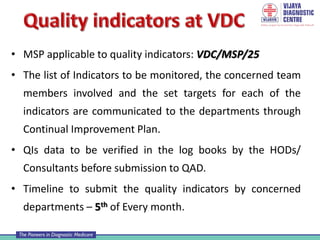 • MSP applicable to quality indicators: VDC/MSP/25
• The list of Indicators to be monitored, the concerned team
members involved and the set targets for each of the
indicators are communicated to the departments through
Continual Improvement Plan.
• QIs data to be verified in the log books by the HODs/
Consultants before submission to QAD.
• Timeline to submit the quality indicators by concerned
departments – 5th of Every month.
 