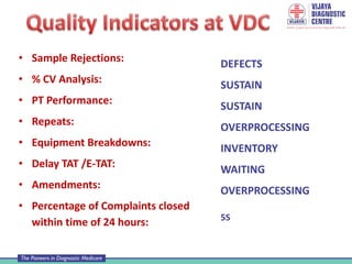 • Sample Rejections:
• % CV Analysis:
• PT Performance:
• Repeats:
• Equipment Breakdowns:
• Delay TAT /E-TAT:
• Amendments:
• Percentage of Complaints closed
within time of 24 hours:
DEFECTS
SUSTAIN
SUSTAIN
OVERPROCESSING
INVENTORY
WAITING
OVERPROCESSING
5S
 