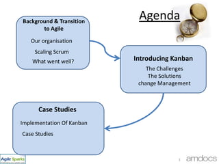 Agenda,[object Object],Background & Transition to Agile,[object Object],Our organisation,[object Object],Scaling Scrum,[object Object],Introducing Kanban,[object Object],What went well?,[object Object],The Challenges ,[object Object],The Solutions,[object Object],change Management,[object Object],Case Studies,[object Object],Implementation Of Kanban,[object Object],3,[object Object],Case Studies,[object Object]
