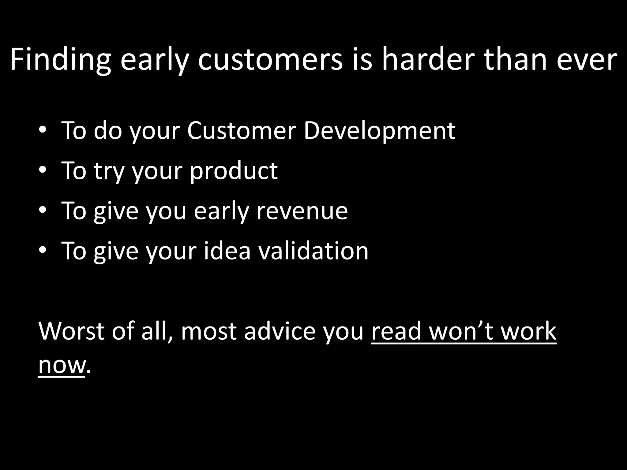 Finding early customers is harder than ever 
• To do your Customer Development 
• To try your product 
• To give you early revenue 
• To give your idea validation 
Worst of all, most advice you read won’t work 
now. 
 