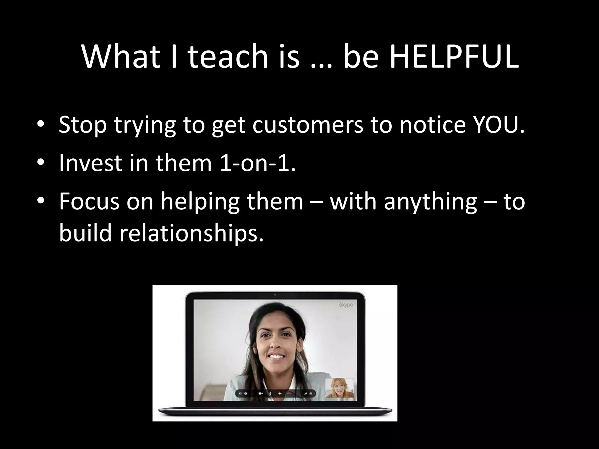 What I teach is … be HELPFUL 
• Stop trying to get customers to notice YOU. 
• Invest in them 1-on-1. 
• Focus on helping them – with anything – to 
build relationships. 
 